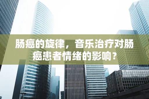 肠癌的旋律，音乐治疗对肠癌患者情绪的影响？