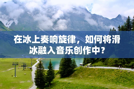 在冰上奏响旋律，如何将滑冰融入音乐创作中？