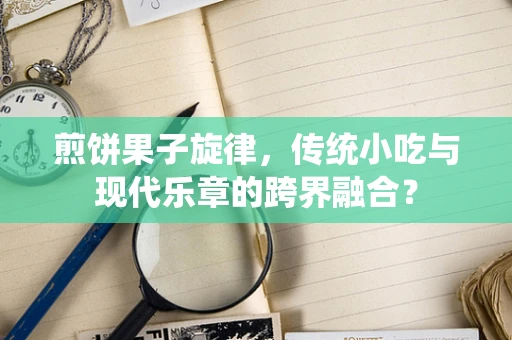 煎饼果子旋律，传统小吃与现代乐章的跨界融合？