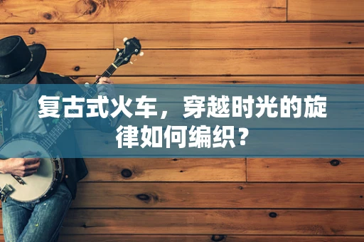 复古式火车，穿越时光的旋律如何编织？