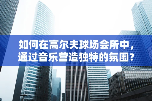 如何在高尔夫球场会所中，通过音乐营造独特的氛围？