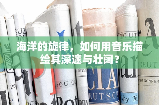 海洋的旋律，如何用音乐描绘其深邃与壮阔？