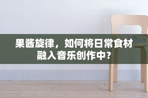 果酱旋律，如何将日常食材融入音乐创作中？