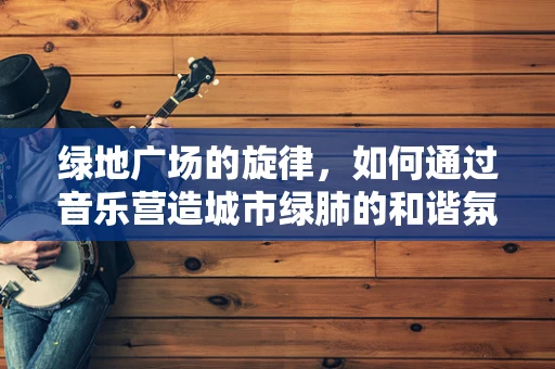 绿地广场的旋律，如何通过音乐营造城市绿肺的和谐氛围？