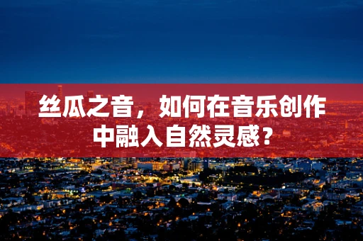 丝瓜之音，如何在音乐创作中融入自然灵感？