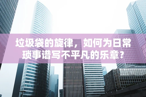 垃圾袋的旋律，如何为日常琐事谱写不平凡的乐章？