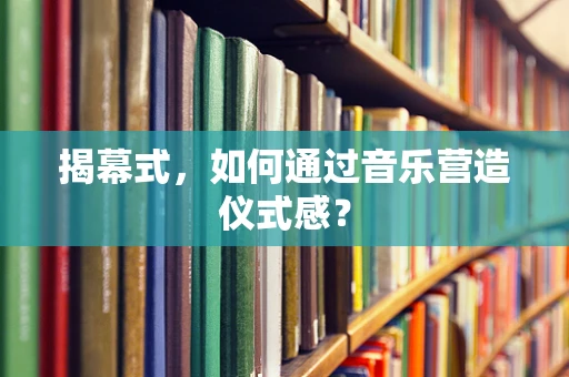 揭幕式，如何通过音乐营造仪式感？