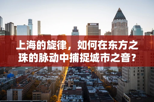 上海的旋律，如何在东方之珠的脉动中捕捉城市之音？