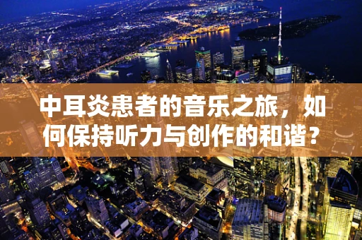 中耳炎患者的音乐之旅，如何保持听力与创作的和谐？