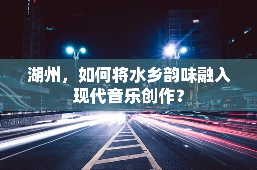 湖州，如何将水乡韵味融入现代音乐创作？