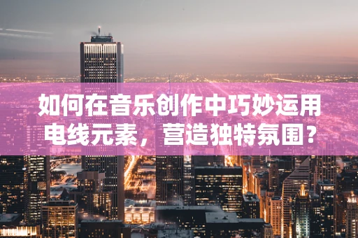 如何在音乐创作中巧妙运用电线元素，营造独特氛围？