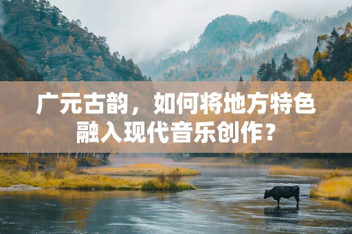 广元古韵，如何将地方特色融入现代音乐创作？
