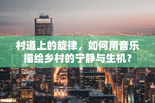 村道上的旋律，如何用音乐描绘乡村的宁静与生机？