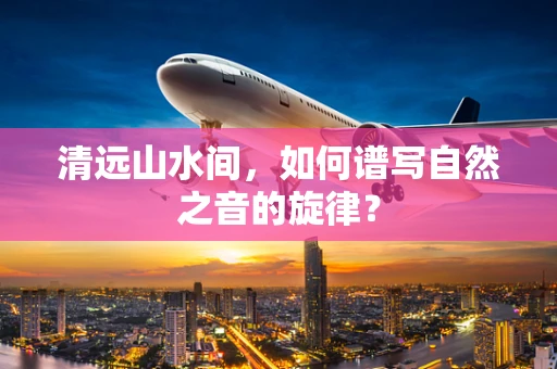 清远山水间，如何谱写自然之音的旋律？