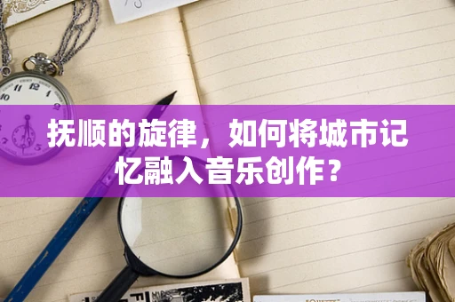抚顺的旋律，如何将城市记忆融入音乐创作？