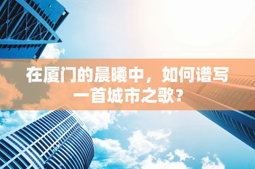在厦门的晨曦中，如何谱写一首城市之歌？