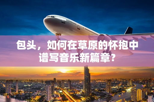 包头，如何在草原的怀抱中谱写音乐新篇章？