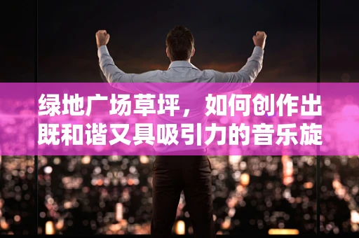 绿地广场草坪，如何创作出既和谐又具吸引力的音乐旋律？