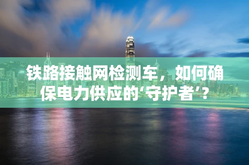 铁路接触网检测车，如何确保电力供应的‘守护者’？