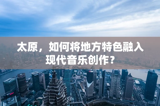 太原，如何将地方特色融入现代音乐创作？