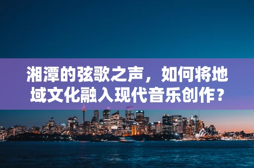 湘潭的弦歌之声，如何将地域文化融入现代音乐创作？
