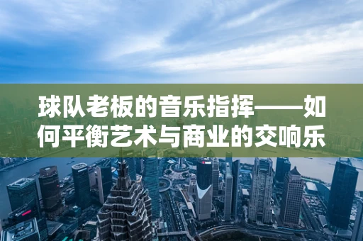 球队老板的音乐指挥——如何平衡艺术与商业的交响乐？