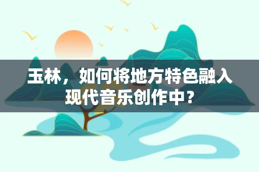 玉林，如何将地方特色融入现代音乐创作中？