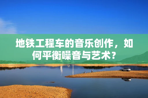 地铁工程车的音乐创作，如何平衡噪音与艺术？