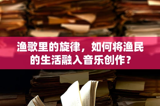 渔歌里的旋律，如何将渔民的生活融入音乐创作？