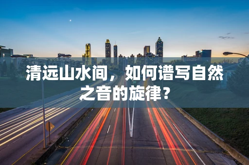 清远山水间，如何谱写自然之音的旋律？