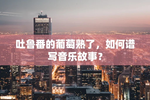 吐鲁番的葡萄熟了，如何谱写音乐故事？