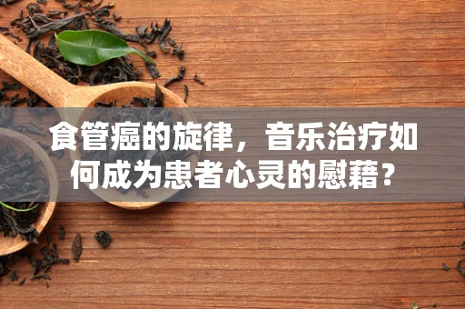食管癌的旋律，音乐治疗如何成为患者心灵的慰藉？