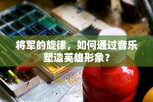 将军的旋律，如何通过音乐塑造英雄形象？
