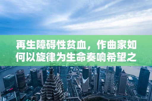 再生障碍性贫血，作曲家如何以旋律为生命奏响希望之歌？