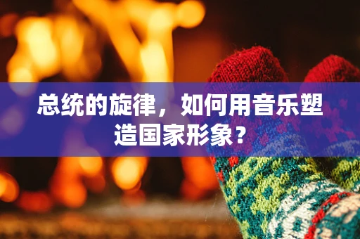 总统的旋律，如何用音乐塑造国家形象？