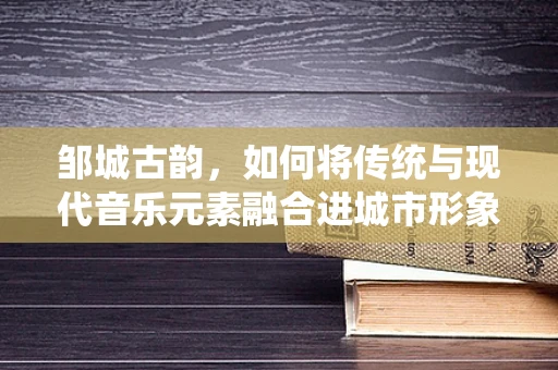 邹城古韵，如何将传统与现代音乐元素融合进城市形象曲中？