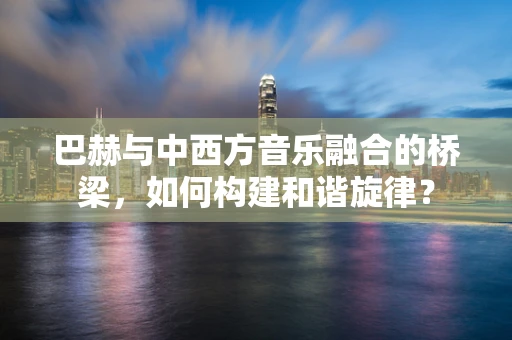 巴赫与中西方音乐融合的桥梁，如何构建和谐旋律？