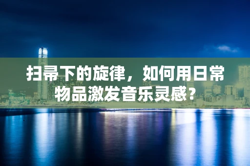 扫帚下的旋律，如何用日常物品激发音乐灵感？