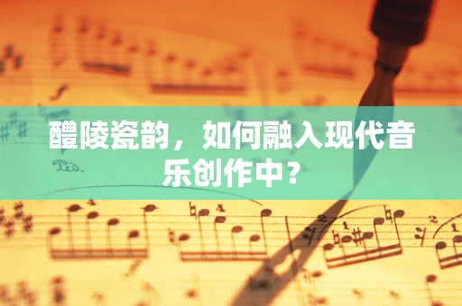 醴陵瓷韵，如何融入现代音乐创作中？