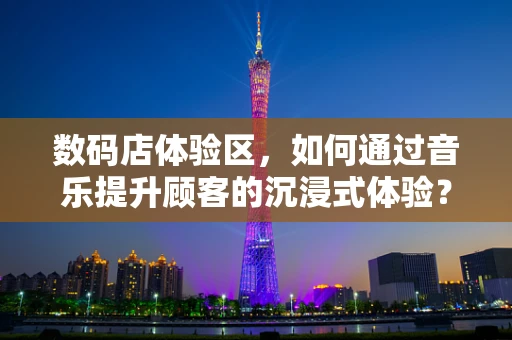 数码店体验区，如何通过音乐提升顾客的沉浸式体验？