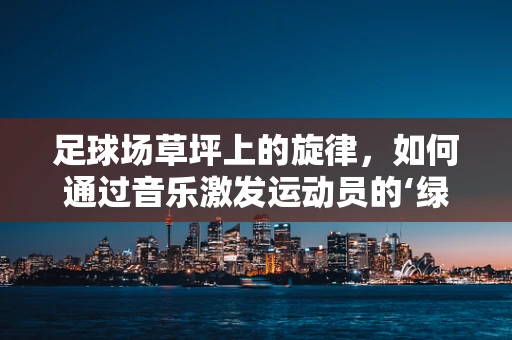 足球场草坪上的旋律，如何通过音乐激发运动员的‘绿茵激情’？