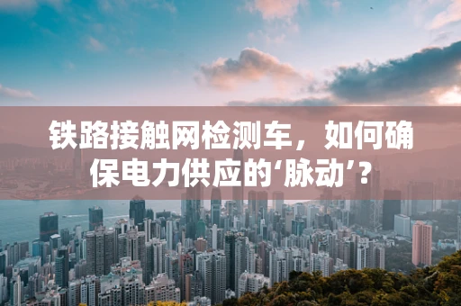 铁路接触网检测车，如何确保电力供应的‘脉动’？