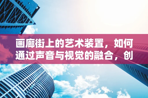 画廊街上的艺术装置，如何通过声音与视觉的融合，创造沉浸式体验？