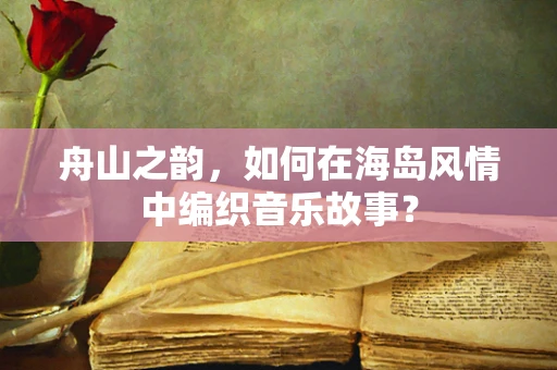 舟山之韵，如何在海岛风情中编织音乐故事？