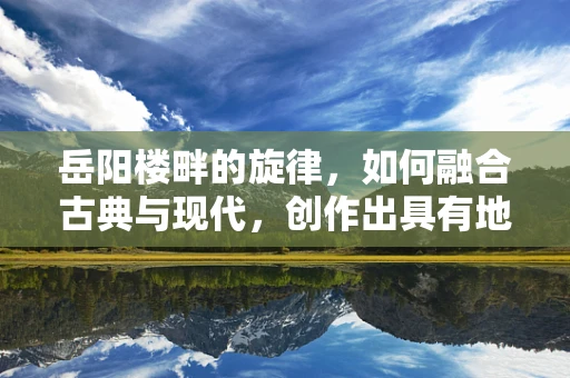 岳阳楼畔的旋律，如何融合古典与现代，创作出具有地域特色的音乐作品？