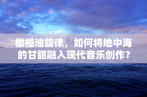橄榄油旋律，如何将地中海的甘甜融入现代音乐创作？