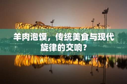 羊肉泡馍，传统美食与现代旋律的交响？