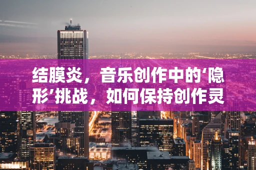 结膜炎，音乐创作中的‘隐形’挑战，如何保持创作灵感之眼清澈？
