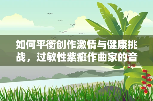 如何平衡创作激情与健康挑战，过敏性紫癜作曲家的音乐之旅