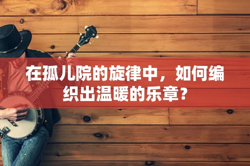 在孤儿院的旋律中，如何编织出温暖的乐章？